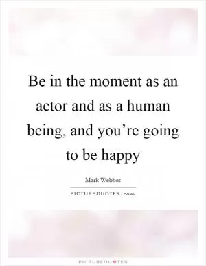Be in the moment as an actor and as a human being, and you’re going to be happy Picture Quote #1