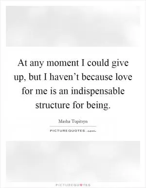 At any moment I could give up, but I haven’t because love for me is an indispensable structure for being Picture Quote #1