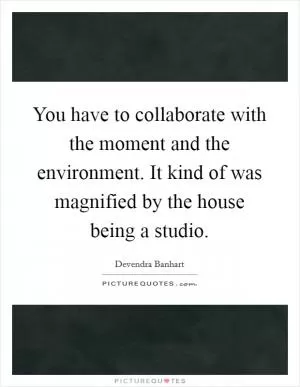 You have to collaborate with the moment and the environment. It kind of was magnified by the house being a studio Picture Quote #1