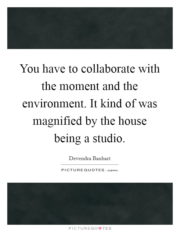 You have to collaborate with the moment and the environment. It kind of was magnified by the house being a studio. Picture Quote #1