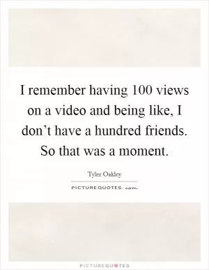 I remember having 100 views on a video and being like, I don’t have a hundred friends. So that was a moment Picture Quote #1