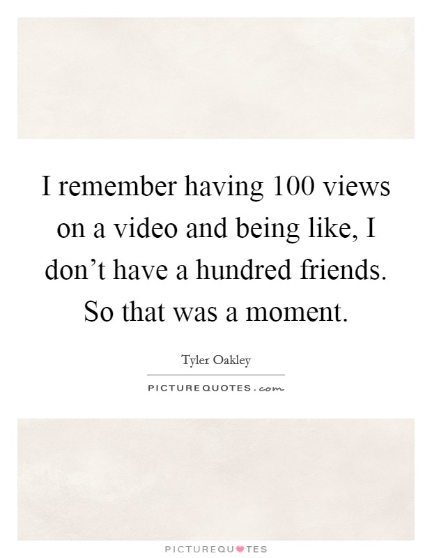 I remember having 100 views on a video and being like, I don't have a hundred friends. So that was a moment. Picture Quote #1