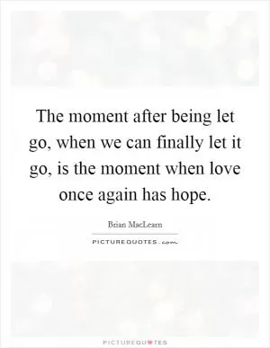 The moment after being let go, when we can finally let it go, is the moment when love once again has hope Picture Quote #1
