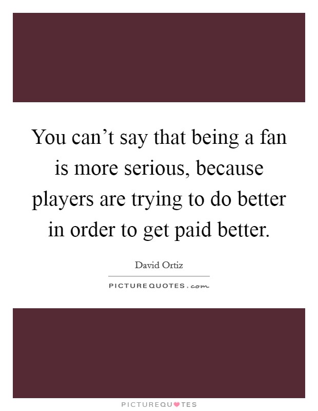 You can't say that being a fan is more serious, because players are trying to do better in order to get paid better. Picture Quote #1