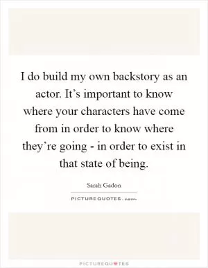 I do build my own backstory as an actor. It’s important to know where your characters have come from in order to know where they’re going - in order to exist in that state of being Picture Quote #1