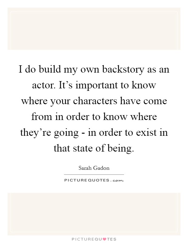 I do build my own backstory as an actor. It's important to know where your characters have come from in order to know where they're going - in order to exist in that state of being. Picture Quote #1