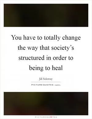 You have to totally change the way that society’s structured in order to being to heal Picture Quote #1