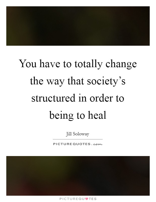 You have to totally change the way that society's structured in order to being to heal Picture Quote #1