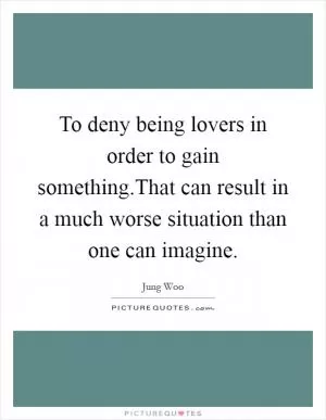 To deny being lovers in order to gain something.That can result in a much worse situation than one can imagine Picture Quote #1