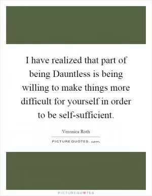 I have realized that part of being Dauntless is being willing to make things more difficult for yourself in order to be self-sufficient Picture Quote #1