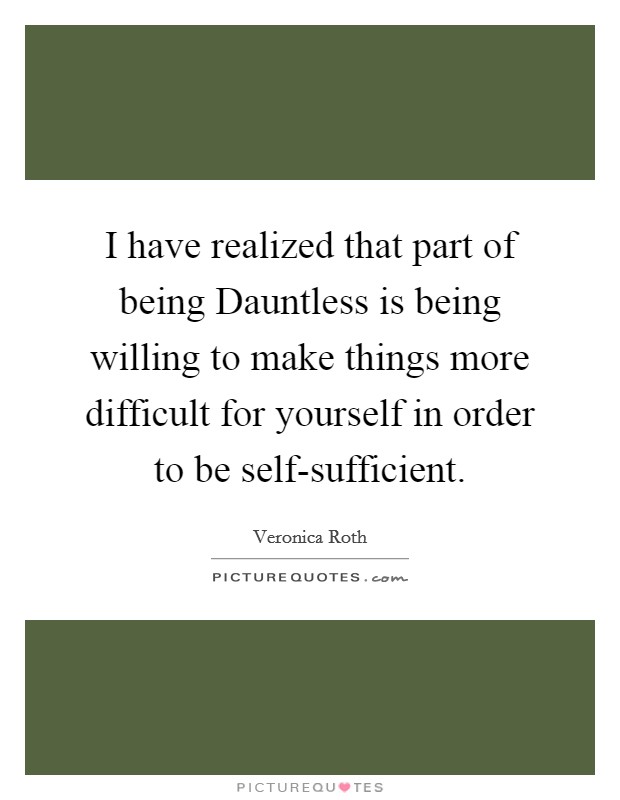 I have realized that part of being Dauntless is being willing to make things more difficult for yourself in order to be self-sufficient. Picture Quote #1