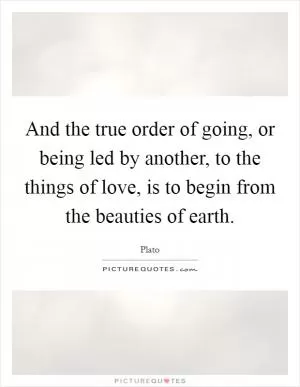 And the true order of going, or being led by another, to the things of love, is to begin from the beauties of earth Picture Quote #1