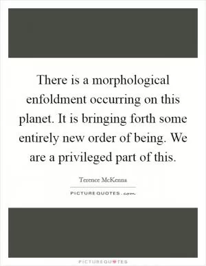 There is a morphological enfoldment occurring on this planet. It is bringing forth some entirely new order of being. We are a privileged part of this Picture Quote #1
