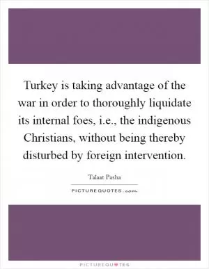 Turkey is taking advantage of the war in order to thoroughly liquidate its internal foes, i.e., the indigenous Christians, without being thereby disturbed by foreign intervention Picture Quote #1