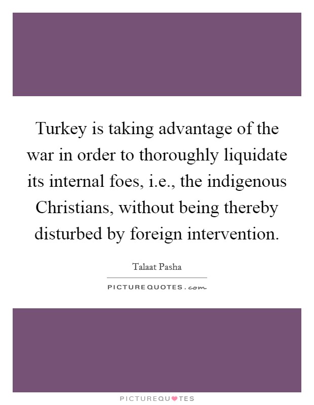 Turkey is taking advantage of the war in order to thoroughly liquidate its internal foes, i.e., the indigenous Christians, without being thereby disturbed by foreign intervention. Picture Quote #1