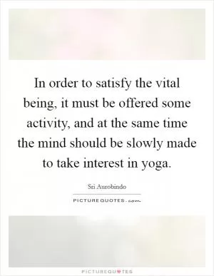 In order to satisfy the vital being, it must be offered some activity, and at the same time the mind should be slowly made to take interest in yoga Picture Quote #1