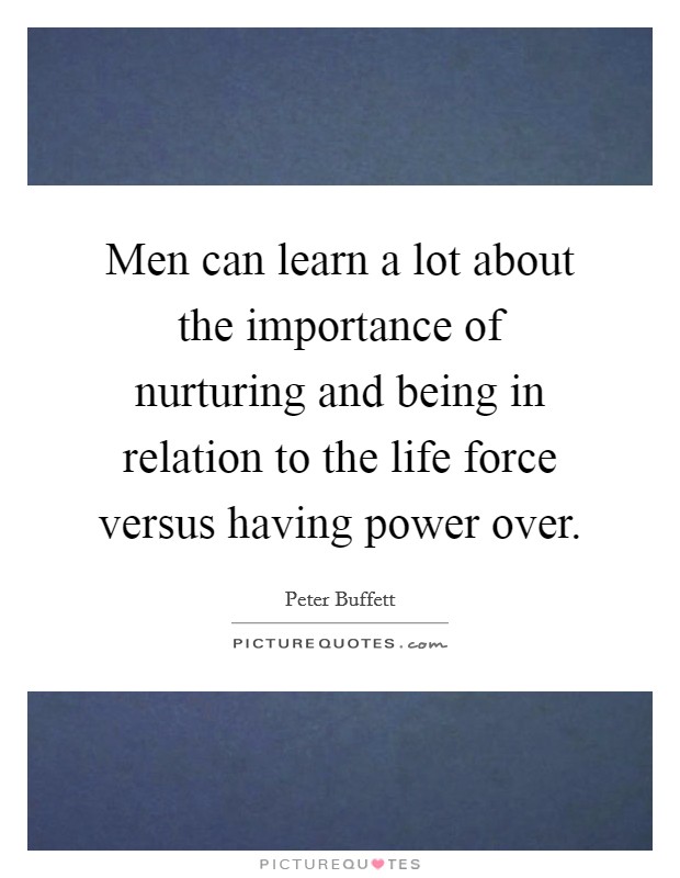 Men can learn a lot about the importance of nurturing and being in relation to the life force versus having power over. Picture Quote #1