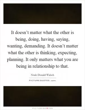 It doesn’t matter what the other is being, doing, having, saying, wanting, demanding. It doesn’t matter what the other is thinking, expecting, planning. It only matters what you are being in relationship to that Picture Quote #1