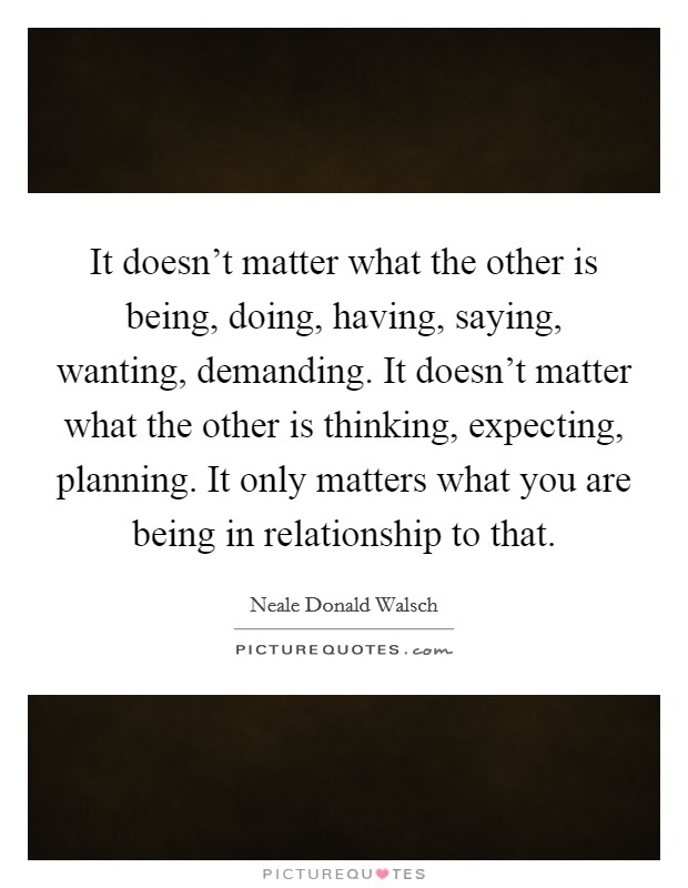 It doesn't matter what the other is being, doing, having, saying, wanting, demanding. It doesn't matter what the other is thinking, expecting, planning. It only matters what you are being in relationship to that. Picture Quote #1