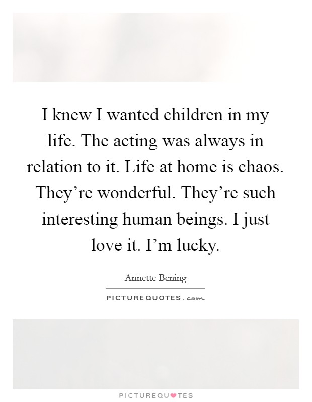 I knew I wanted children in my life. The acting was always in relation to it. Life at home is chaos. They're wonderful. They're such interesting human beings. I just love it. I'm lucky. Picture Quote #1