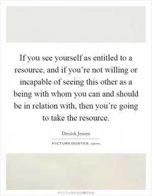 If you see yourself as entitled to a resource, and if you’re not willing or incapable of seeing this other as a being with whom you can and should be in relation with, then you’re going to take the resource Picture Quote #1