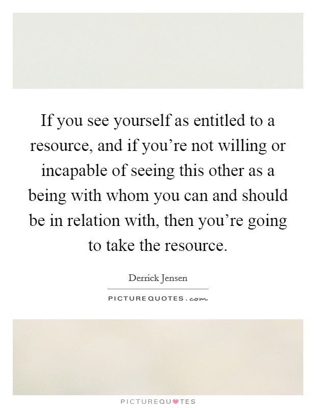 If you see yourself as entitled to a resource, and if you're not willing or incapable of seeing this other as a being with whom you can and should be in relation with, then you're going to take the resource. Picture Quote #1