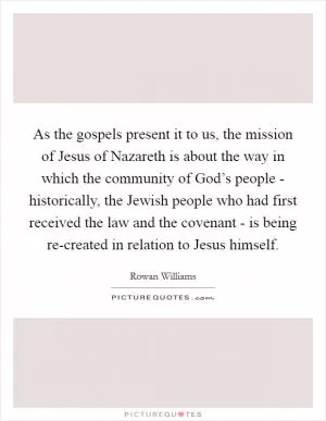 As the gospels present it to us, the mission of Jesus of Nazareth is about the way in which the community of God’s people - historically, the Jewish people who had first received the law and the covenant - is being re-created in relation to Jesus himself Picture Quote #1