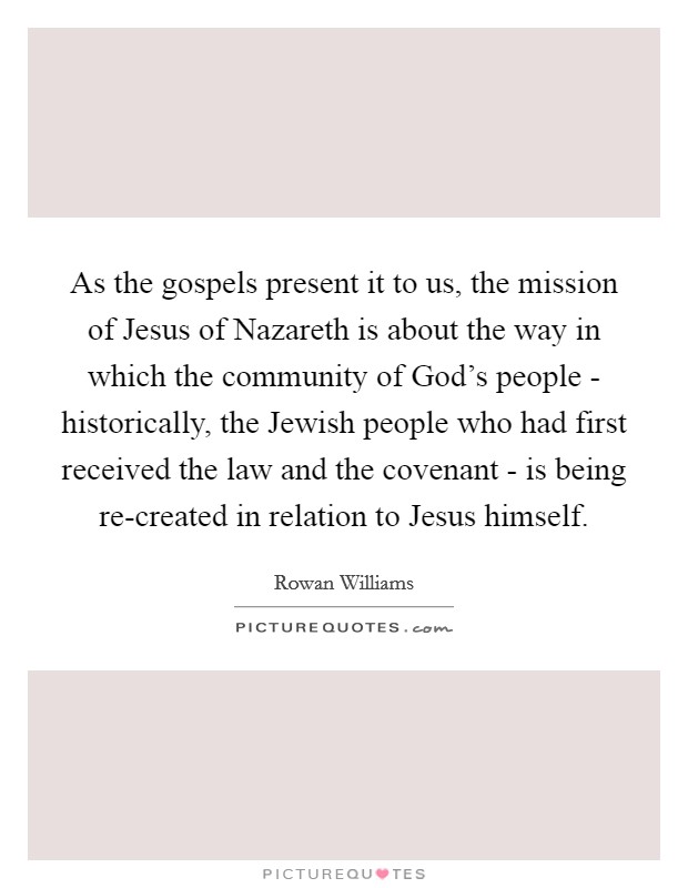 As the gospels present it to us, the mission of Jesus of Nazareth is about the way in which the community of God's people - historically, the Jewish people who had first received the law and the covenant - is being re-created in relation to Jesus himself. Picture Quote #1