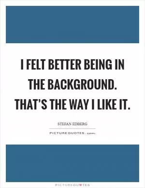I felt better being in the background. That’s the way I like it Picture Quote #1