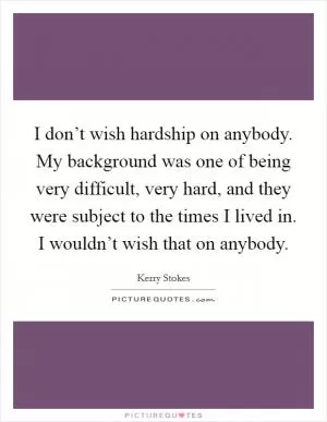I don’t wish hardship on anybody. My background was one of being very difficult, very hard, and they were subject to the times I lived in. I wouldn’t wish that on anybody Picture Quote #1
