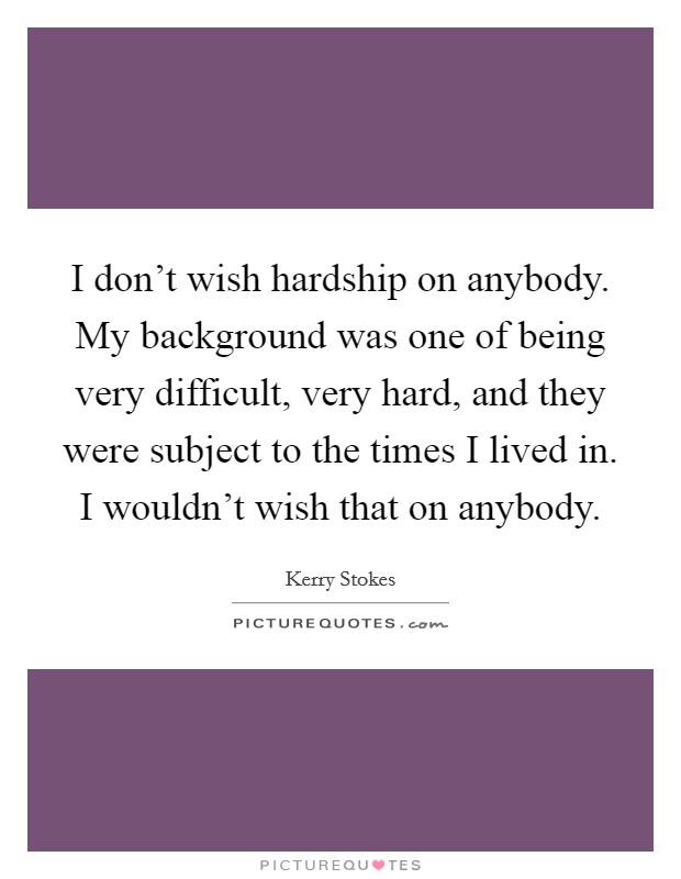I don't wish hardship on anybody. My background was one of being very difficult, very hard, and they were subject to the times I lived in. I wouldn't wish that on anybody. Picture Quote #1