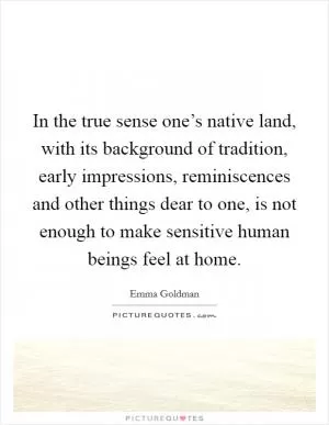 In the true sense one’s native land, with its background of tradition, early impressions, reminiscences and other things dear to one, is not enough to make sensitive human beings feel at home Picture Quote #1