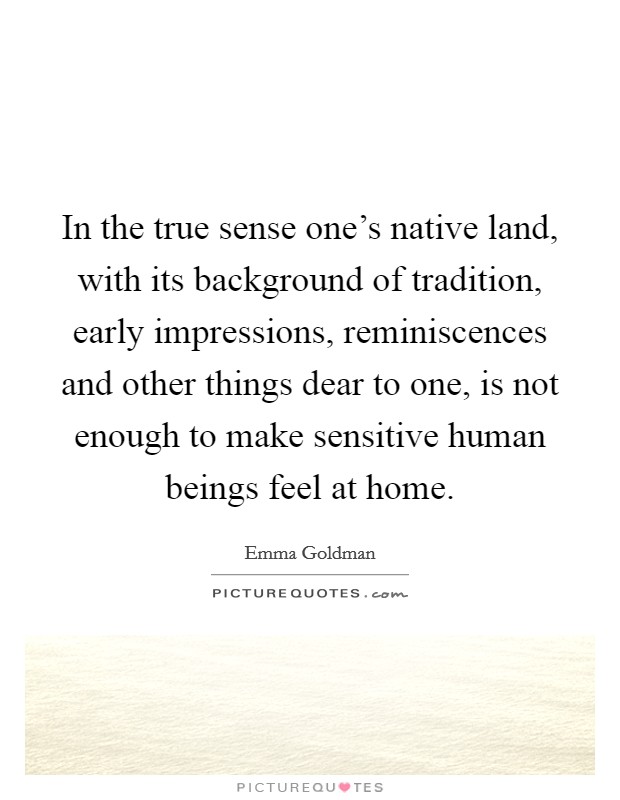 In the true sense one's native land, with its background of tradition, early impressions, reminiscences and other things dear to one, is not enough to make sensitive human beings feel at home. Picture Quote #1