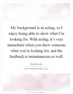 My background is in acting, so I enjoy being able to show what I’m looking for. With acting, it’s very immediate when you show someone what you’re looking for, and the feedback is instantaneous as well Picture Quote #1
