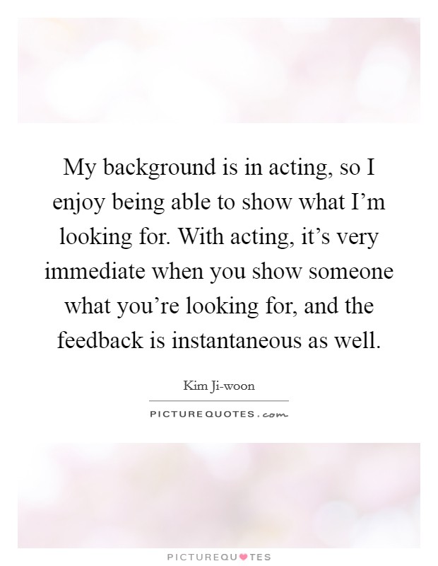 My background is in acting, so I enjoy being able to show what I'm looking for. With acting, it's very immediate when you show someone what you're looking for, and the feedback is instantaneous as well. Picture Quote #1