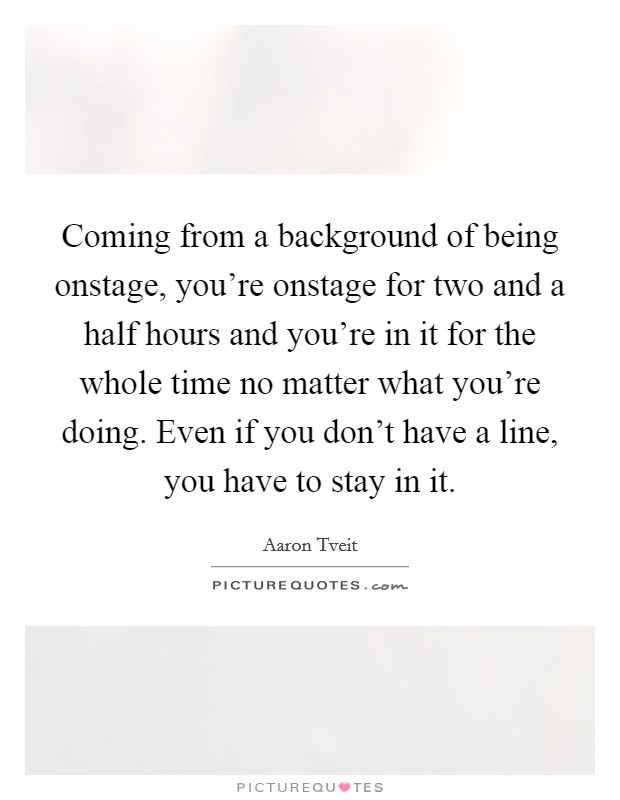 Coming from a background of being onstage, you're onstage for two and a half hours and you're in it for the whole time no matter what you're doing. Even if you don't have a line, you have to stay in it. Picture Quote #1