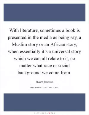 With literature, sometimes a book is presented in the media as being say, a Muslim story or an African story, when essentially it’s a universal story which we can all relate to it, no matter what race or social background we come from Picture Quote #1