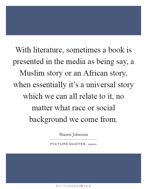 With literature, sometimes a book is presented in the media as being say, a Muslim story or an African story, when essentially it's a universal story which we can all relate to it, no matter what race or social background we come from. Picture Quote #1