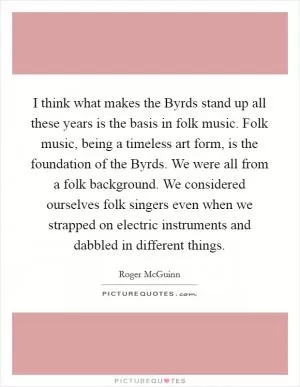 I think what makes the Byrds stand up all these years is the basis in folk music. Folk music, being a timeless art form, is the foundation of the Byrds. We were all from a folk background. We considered ourselves folk singers even when we strapped on electric instruments and dabbled in different things Picture Quote #1