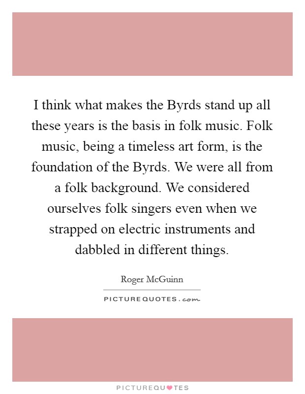 I think what makes the Byrds stand up all these years is the basis in folk music. Folk music, being a timeless art form, is the foundation of the Byrds. We were all from a folk background. We considered ourselves folk singers even when we strapped on electric instruments and dabbled in different things. Picture Quote #1
