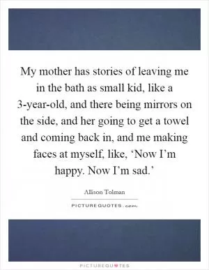 My mother has stories of leaving me in the bath as small kid, like a 3-year-old, and there being mirrors on the side, and her going to get a towel and coming back in, and me making faces at myself, like, ‘Now I’m happy. Now I’m sad.’ Picture Quote #1
