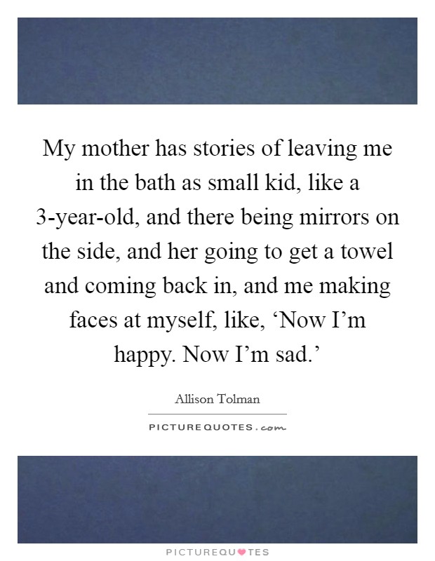 My mother has stories of leaving me in the bath as small kid, like a 3-year-old, and there being mirrors on the side, and her going to get a towel and coming back in, and me making faces at myself, like, ‘Now I'm happy. Now I'm sad.' Picture Quote #1