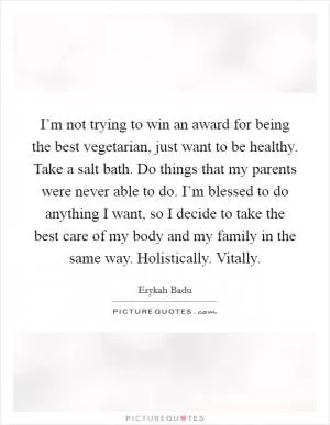 I’m not trying to win an award for being the best vegetarian, just want to be healthy. Take a salt bath. Do things that my parents were never able to do. I’m blessed to do anything I want, so I decide to take the best care of my body and my family in the same way. Holistically. Vitally Picture Quote #1