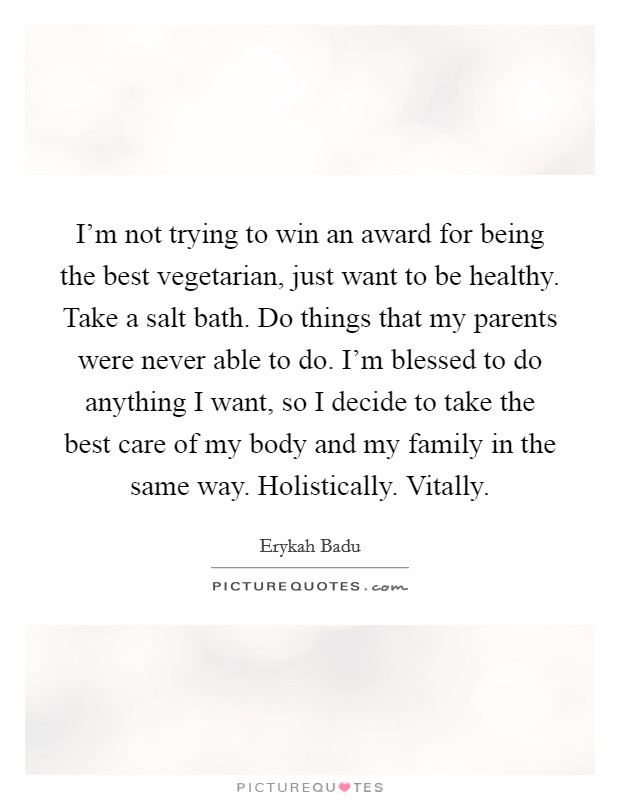 I'm not trying to win an award for being the best vegetarian, just want to be healthy. Take a salt bath. Do things that my parents were never able to do. I'm blessed to do anything I want, so I decide to take the best care of my body and my family in the same way. Holistically. Vitally. Picture Quote #1