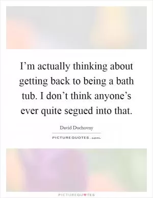 I’m actually thinking about getting back to being a bath tub. I don’t think anyone’s ever quite segued into that Picture Quote #1