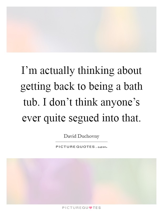 I'm actually thinking about getting back to being a bath tub. I don't think anyone's ever quite segued into that. Picture Quote #1
