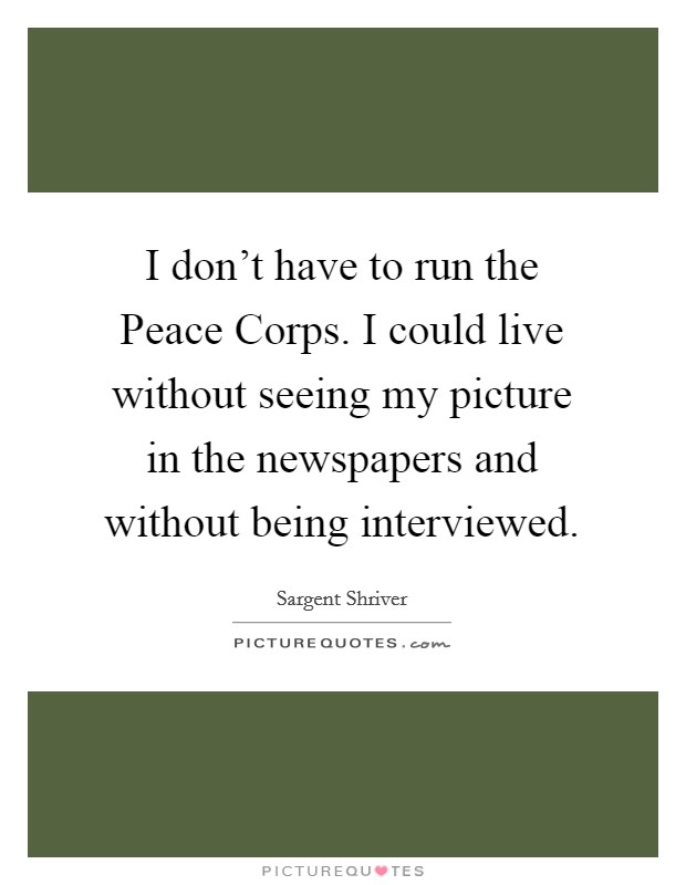 I don't have to run the Peace Corps. I could live without seeing my picture in the newspapers and without being interviewed. Picture Quote #1