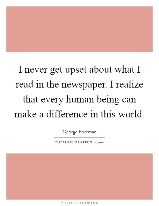 I never get upset about what I read in the newspaper. I realize that every human being can make a difference in this world. Picture Quote #1