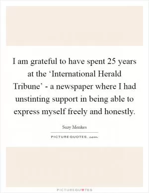 I am grateful to have spent 25 years at the ‘International Herald Tribune’ - a newspaper where I had unstinting support in being able to express myself freely and honestly Picture Quote #1