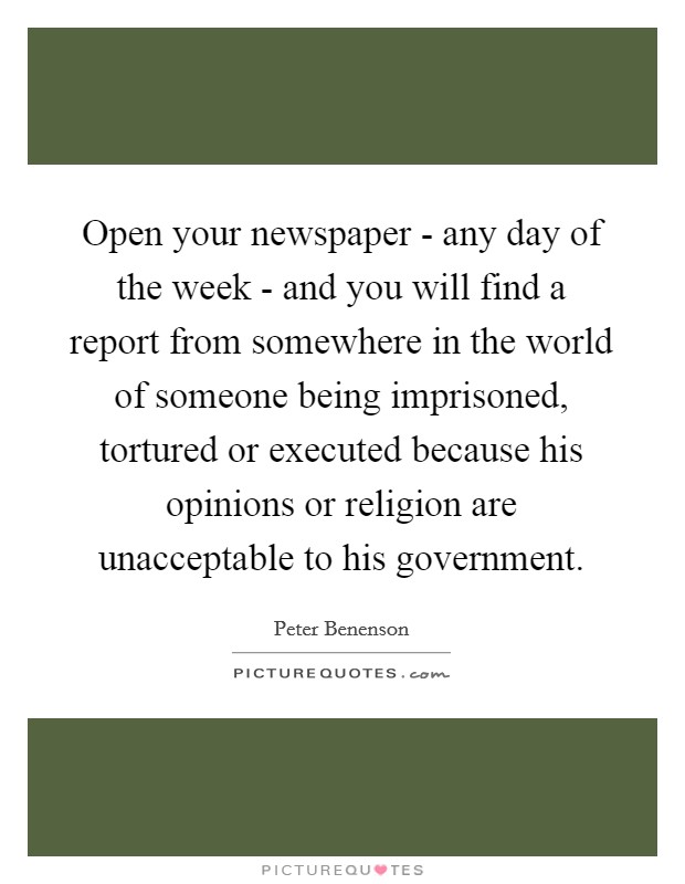 Open your newspaper - any day of the week - and you will find a report from somewhere in the world of someone being imprisoned, tortured or executed because his opinions or religion are unacceptable to his government. Picture Quote #1